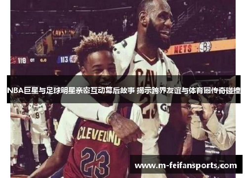 NBA巨星与足球明星亲密互动幕后故事 揭示跨界友谊与体育圈传奇碰撞