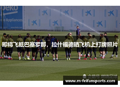 即将飞抵巴塞罗那，拉什福德晒飞机上打牌照片