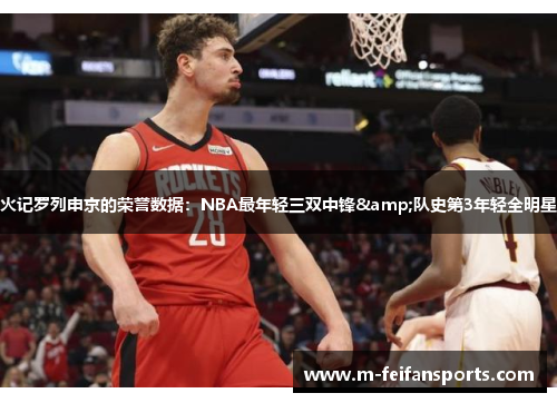 火记罗列申京的荣誉数据：NBA最年轻三双中锋&队史第3年轻全明星